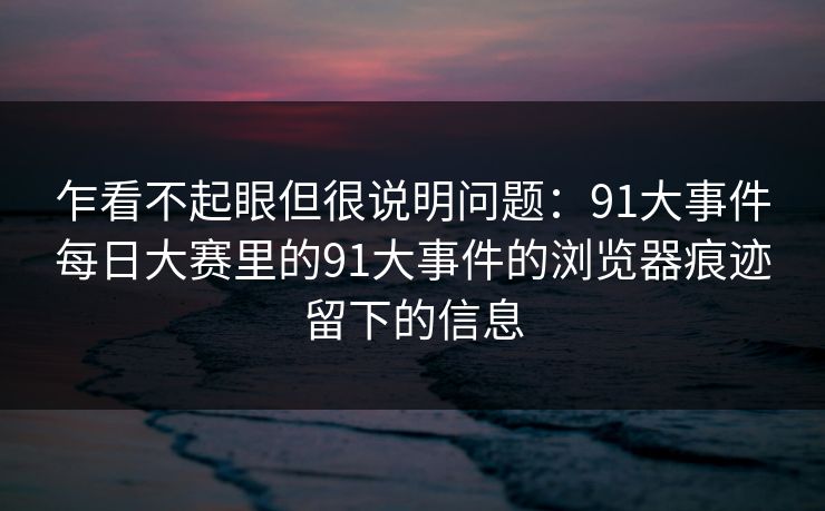 乍看不起眼但很说明问题：91大事件每日大赛里的91大事件的浏览器痕迹留下的信息