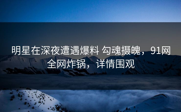 明星在深夜遭遇爆料 勾魂摄魄，91网全网炸锅，详情围观